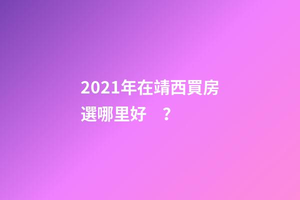 2021年在靖西買房選哪里好？